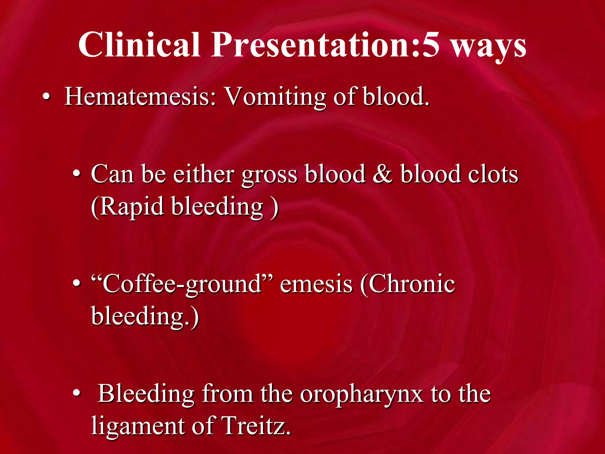 Clinical Presentation:5 ways
• Hematemesis: Vomiting of blood.
• Can be either gross blood & blood clots
(Rapid bleeding )
• “Coffee-ground” emesis (Chronic
bleeding.)
• Bleeding from the oropharynx to the
ligament of Treitz.
 