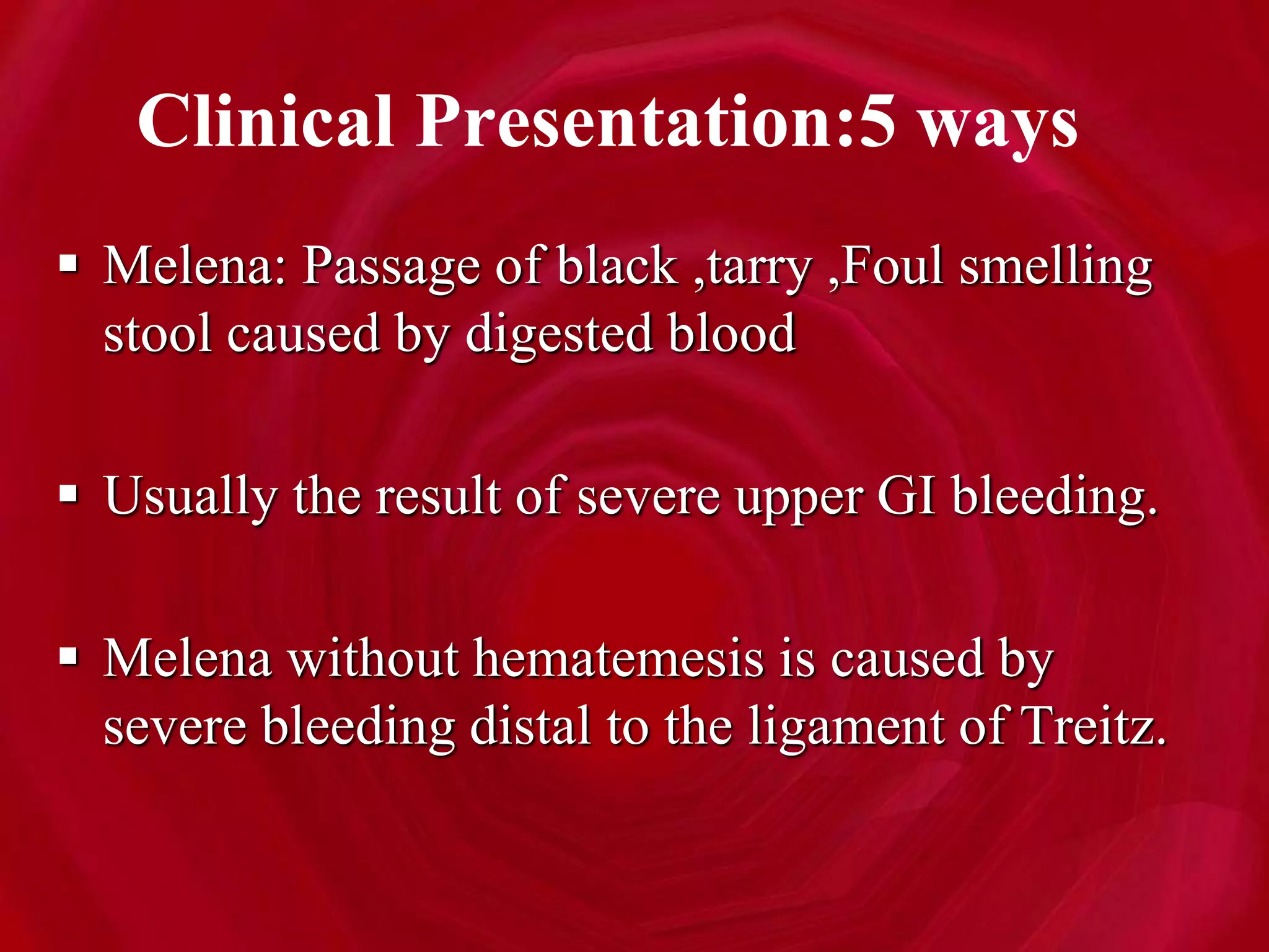 Clinical Presentation:5 ways
 Melena: Passage of black ,tarry ,Foul smelling
stool caused by digested blood
 Usually the result of severe upper GI bleeding.
 Melena without hematemesis is caused by
severe bleeding distal to the ligament of Treitz.
 