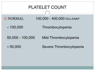 PLATELET COUNT
 NORMAL 100,000 - 400,000 CELLS/MM3
< 100,000 Thrombocytopenia
50,000 - 100,000 Mild Thrombocytopenia
< 50,000 Severe Thrombocytopenia
 