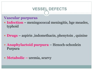 VESSEL DEFECTS
Vascular purpuras
 Infection – meningococcal meningitis, hge measles,
typhoid
 Drugs – aspirin ,indomethacin, phenytoin , quinine
 Anaphylactoid purpura – Henoch-schonlein
Purpura
 Metabolic – uremia, scurvy
 
