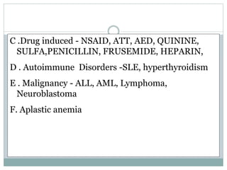C .Drug induced - NSAID, ATT, AED, QUININE,
SULFA,PENICILLIN, FRUSEMIDE, HEPARIN,
D . Autoimmune Disorders -SLE, hyperthyroidism
E . Malignancy - ALL, AML, Lymphoma,
Neuroblastoma
F. Aplastic anemia
 