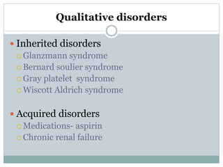 Qualitative disorders
 Inherited disorders
 Glanzmann syndrome
 Bernard soulier syndrome
 Gray platelet syndrome
 Wiscott Aldrich syndrome
 Acquired disorders
 Medications- aspirin
 Chronic renal failure
 