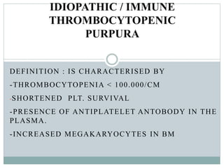 DEFINITION : IS CHARACTERISED BY
-THROMBOCYTOPENIA < 100.000/CM
-SHORTENED PLT. SURVIVAL
-PRESENCE OF ANTIPLATELET ANTOBODY IN THE
PLASMA.
-INCREASED MEGAKARYOCYTES IN BM
IDIOPATHIC / IMMUNE
THROMBOCYTOPENIC
PURPURA
 