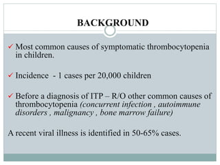 BACKGROUND
 Most common causes of symptomatic thrombocytopenia
in children.
 Incidence - 1 cases per 20,000 children
 Before a diagnosis of ITP – R/O other common causes of
thrombocytopenia (concurrent infection , autoimmune
disorders , malignancy , bone marrow failure)
A recent viral illness is identified in 50-65% cases.
 