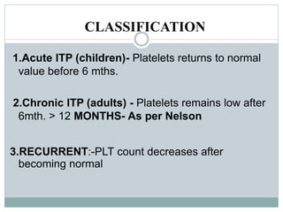CLASSIFICATION
1.Acute ITP (children)- Platelets returns to normal
value before 6 mths.
2.Chronic ITP (adults) - Platelets remains low after
6mth. > 12 MONTHS- As per Nelson
3.RECURRENT:-PLT count decreases after
becoming normal
 