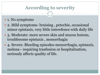 According to severity
 1. No symptoms
 2. Mild symptoms- bruising , petechie, occasional
minor epistaxis, very little interefence with daily life
 3. Moderate: more severe skin and mucus lesions,
troublesome epistaxis , menorrhagia
 4. Severe: Bleeding episodes-menorrhagia, epistaxis,
melena– requiring trasfusion or hospitalization,
seriously affects quality of life.
 