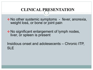 CLINICAL PRESENTATION
 No other systemic symptoms - fever, anorexia,
weight loss, or bone or joint pain
 No significant enlargement of lymph nodes,
liver, or spleen is present
Insidious onset and adolesecents – Chronic ITP,
SLE
 