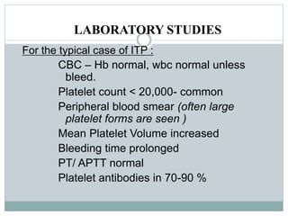 LABORATORY STUDIES
For the typical case of ITP :
CBC – Hb normal, wbc normal unless
bleed.
Platelet count < 20,000- common
Peripheral blood smear (often large
platelet forms are seen )
Mean Platelet Volume increased
Bleeding time prolonged
PT/ APTT normal
Platelet antibodies in 70-90 %
 