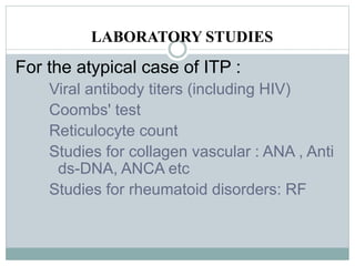 LABORATORY STUDIES
For the atypical case of ITP :
Viral antibody titers (including HIV)
Coombs' test
Reticulocyte count
Studies for collagen vascular : ANA , Anti
ds-DNA, ANCA etc
Studies for rheumatoid disorders: RF
 