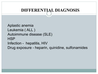 DIFFERENTIAL DIAGNOSIS
Aplastic anemia
Leukemia ( ALL )
Autoimmune disease (SLE)
HSP
Infection - hepatitis, HIV
Drug exposure - heparin, quinidine, sulfonamides
 