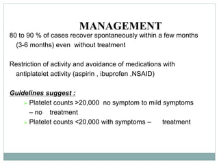 MANAGEMENT
80 to 90 % of cases recover spontaneously within a few months
(3-6 months) even without treatment
Restriction of activity and avoidance of medications with
antiplatelet activity (aspirin , ibuprofen ,NSAID)
Guidelines suggest :
 Platelet counts >20,000 no symptom to mild symptoms
– no treatment
 Platelet counts <20,000 with symptoms – treatment
 