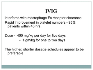 IVIG
interferes with macrophage Fc receptor clearance
Rapid improvement in platelet numbers - 95%
patients within 48 hrs
Dose - 400 mg/kg per day for five days
- 1 gm/kg for one to two days
The higher, shorter dosage schedules appear to be
preferable
 