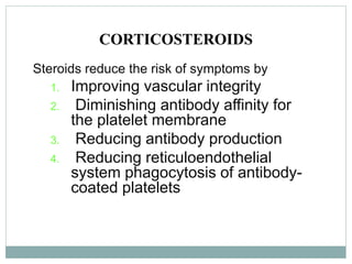 CORTICOSTEROIDS
Steroids reduce the risk of symptoms by
1. Improving vascular integrity
2. Diminishing antibody affinity for
the platelet membrane
3. Reducing antibody production
4. Reducing reticuloendothelial
system phagocytosis of antibody-
coated platelets
 