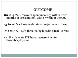 OUTCOME
80 % -90% - recovers spontaneously within three
months of presentation, with or without therapy
15 to 20 % - have moderate or major hemorrhage
0.1 to 1 % - Life-threatening bleeding(ICH) is rare
<5 % with acute ITP have recurrent acute
thrombocytopenia
 