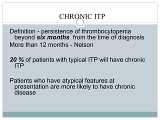 CHRONIC ITP
Definition - persistence of thrombocytopenia
beyond six months from the time of diagnosis
More than 12 months - Nelson
20 % of patients with typical ITP will have chronic
ITP
Patients who have atypical features at
presentation are more likely to have chronic
disease
 