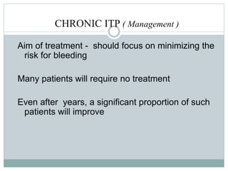 CHRONIC ITP ( Management )
Aim of treatment - should focus on minimizing the
risk for bleeding
Many patients will require no treatment
Even after years, a significant proportion of such
patients will improve
 