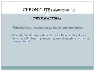 CHRONIC ITP ( Management )
CORTICOSTEROIDS
 Periodic short courses or pulses of corticosteroids
 For steroid dependent patients - alternate day dosing
may be effective in preventing bleeding while reducing
side effects
 