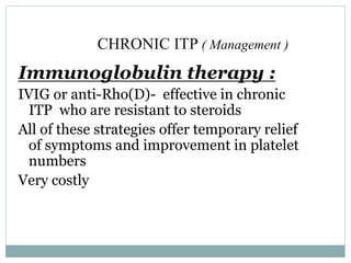 CHRONIC ITP ( Management )
Immunoglobulin therapy :
IVIG or anti-Rho(D)- effective in chronic
ITP who are resistant to steroids
All of these strategies offer temporary relief
of symptoms and improvement in platelet
numbers
Very costly
 