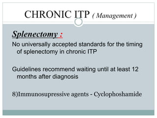 CHRONIC ITP ( Management )
Splenectomy :
No universally accepted standards for the timing
of splenectomy in chronic ITP
Guidelines recommend waiting until at least 12
months after diagnosis
8)Immunosupressive agents - Cyclophoshamide
 