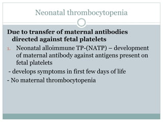 Neonatal thrombocytopenia
Due to transfer of maternal antibodies
directed against fetal platelets
1. Neonatal alloimmune TP-(NATP) – development
of maternal antibody against antigens present on
fetal platelets
- develops symptoms in first few days of life
- No maternal thrombocytopenia
 