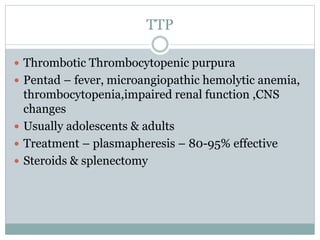 TTP
 Thrombotic Thrombocytopenic purpura
 Pentad – fever, microangiopathic hemolytic anemia,
thrombocytopenia,impaired renal function ,CNS
changes
 Usually adolescents & adults
 Treatment – plasmapheresis – 80-95% effective
 Steroids & splenectomy
 