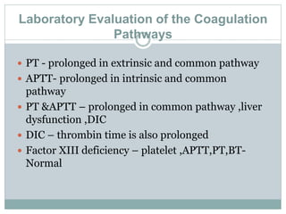 Laboratory Evaluation of the Coagulation
Pathways
 PT - prolonged in extrinsic and common pathway
 APTT- prolonged in intrinsic and common
pathway
 PT &APTT – prolonged in common pathway ,liver
dysfunction ,DIC
 DIC – thrombin time is also prolonged
 Factor XIII deficiency – platelet ,APTT,PT,BT-
Normal
 