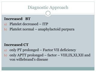 Diagnostic Approach
Increased BT
a) Platelet decreased – ITP
b) Platelet normal – anaphylactoid purpura
Increased CT
a) only PT prolonged – Factor VII deficiency
b) only APTT prolonged – factor – VIII,IX,XI,XII and
von willebrand’s disease
 