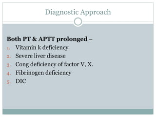 Diagnostic Approach
Both PT & APTT prolonged –
1. Vitamin k deficiency
2. Severe liver disease
3. Cong deficiency of factor V, X.
4. Fibrinogen deficiency
5. DIC
 