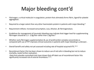Major bleeding cont’d
• Fibrinogen, a critical molecule in coagulation, protein that ultimately forms fibrin, ligand for platelet
aggregation.
• Required to a larger extent than any other haemostatic protein in patients with major bleeding.8
• Requirement reflects: Increased consumption, Loss, Dilution, & Fibrinogenolysis.
• Guidelines for management of traumatic bleeding now indicate that trigger level for supplementing
fibrinogen should be 1.5 - 2.0g/liter rather than 1.0g/liter.9
• Whether early fibrinogen supplementation & use of prothrombin complex concentrate as
compared with use of FFP improves clinical outcomes in patients with major bleeding is unknown .
• Overall benefit and safety not yet assessed including rate of hospital-acquired VTE.10,11
• Recombinant factor VIIa has been shown to reduce use of red cells in bleeding but not to reduce
mortality, needs further evaluation.
-Data from placebo controlled trials have shown that off-label use of recombinant factor VIIa
significantly increased risk of arterial thrombosis.12,13 .
 