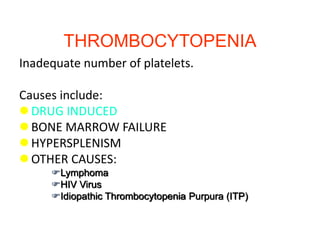 THROMBOCYTOPENIA
Inadequate number of platelets.
Causes include:
 DRUG INDUCED
 BONE MARROW FAILURE
 HYPERSPLENISM
 OTHER CAUSES:
Lymphoma
HIV Virus
Idiopathic Thrombocytopenia Purpura (ITP)
 