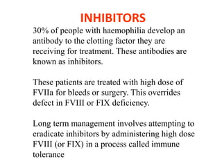 INHIBITORS
30% of people with haemophilia develop an
antibody to the clotting factor they are
receiving for treatment. These antibodies are
known as inhibitors.
These patients are treated with high dose of
FVIIa for bleeds or surgery. This overrides
defect in FVIII or FIX deficiency.
Long term management involves attempting to
eradicate inhibitors by administering high dose
FVIII (or FIX) in a process called immune
tolerance
 