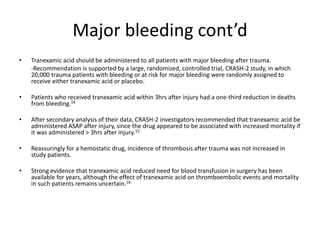 Major bleeding cont’d
• Tranexamic acid should be administered to all patients with major bleeding after trauma.
-Recommendation is supported by a large, randomized, controlled trial, CRASH-2 study, in which
20,000 trauma patients with bleeding or at risk for major bleeding were randomly assigned to
receive either tranexamic acid or placebo.
• Patients who received tranexamic acid within 3hrs after injury had a one-third reduction in deaths
from bleeding.14
• After secondary analysis of their data, CRASH-2 investigators recommended that tranexamic acid be
administered ASAP after injury, since the drug appeared to be associated with increased mortality if
it was administered ˃ 3hrs after injury.15
• Reassuringly for a hemostatic drug, incidence of thrombosis after trauma was not increased in
study patients.
• Strong evidence that tranexamic acid reduced need for blood transfusion in surgery has been
available for years, although the effect of tranexamic acid on thromboembolic events and mortality
in such patients remains uncertain.16
 