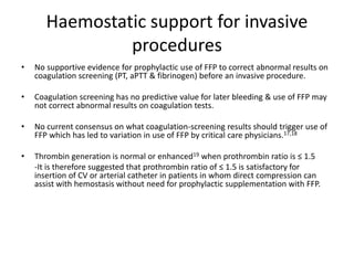 Haemostatic support for invasive
procedures
• No supportive evidence for prophylactic use of FFP to correct abnormal results on
coagulation screening (PT, aPTT & fibrinogen) before an invasive procedure.
• Coagulation screening has no predictive value for later bleeding & use of FFP may
not correct abnormal results on coagulation tests.
• No current consensus on what coagulation-screening results should trigger use of
FFP which has led to variation in use of FFP by critical care physicians.17,18
• Thrombin generation is normal or enhanced19 when prothrombin ratio is ≤ 1.5
-It is therefore suggested that prothrombin ratio of ≤ 1.5 is satisfactory for
insertion of CV or arterial catheter in patients in whom direct compression can
assist with hemostasis without need for prophylactic supplementation with FFP.
 