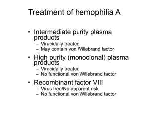 Treatment of hemophilia A
• Intermediate purity plasma
products
– Virucidally treated
– May contain von Willebrand factor
• High purity (monoclonal) plasma
products
– Virucidally treated
– No functional von Willebrand factor
• Recombinant factor VIII
– Virus free/No apparent risk
– No functional von Willebrand factor
 