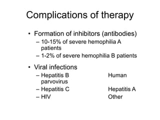 Complications of therapy
• Formation of inhibitors (antibodies)
– 10-15% of severe hemophilia A
patients
– 1-2% of severe hemophilia B patients
• Viral infections
– Hepatitis B Human
parvovirus
– Hepatitis C Hepatitis A
– HIV Other
 