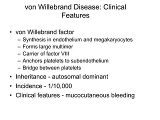 von Willebrand Disease: Clinical
Features
• von Willebrand factor
– Synthesis in endothelium and megakaryocytes
– Forms large multimer
– Carrier of factor VIII
– Anchors platelets to subendothelium
– Bridge between platelets
• Inheritance - autosomal dominant
• Incidence - 1/10,000
• Clinical features - mucocutaneous bleeding
 