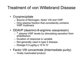 Treatment of von Willebrand Disease
• Cryoprecipitate
– Source of fibrinogen, factor VIII and VWF
– Only plasma fraction that consistently contains
VWF multimers
• DDAVP (deamino-8-arginine vasopressin)
–  plasma VWF levels by stimulating secretion from
endothelium
– Duration of response is variable
– Not generally used in type 2 disease
– Dosage 0.3 µg/kg q 12 hr IV
• Factor VIII concentrate (Intermediate purity)
– Virally inactivated product
 