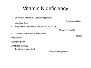 Vitamin K deficiency
• Source of vitamin K: Green vegetables
Synthesized by
intestinal flora
• Required for synthesis: Factors II, VII, IX ,X
Protein C and S
• Causes of deficiency: Malnutrition
Biliary
obstruction
Malabsorption
Antibiotic therapy
• Treatment: Vitamin K
Fresh frozen plasma
 