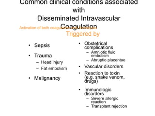Common clinical conditions associated
with
Disseminated Intravascular
Coagulation
• Sepsis
• Trauma
– Head injury
– Fat embolism
• Malignancy
• Obstetrical
complications
– Amniotic fluid
embolism
– Abruptio placentae
• Vascular disorders
• Reaction to toxin
(e.g. snake venom,
drugs)
• Immunologic
disorders
– Severe allergic
reaction
– Transplant rejection
Activation of both coagulation and fibrinolysis
Triggered by
 