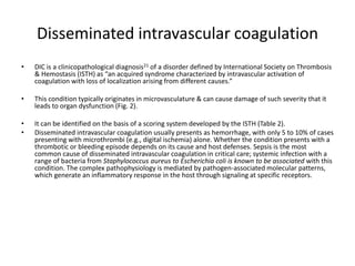 Disseminated intravascular coagulation
• DIC is a clinicopathological diagnosis21 of a disorder defined by International Society on Thrombosis
& Hemostasis (ISTH) as “an acquired syndrome characterized by intravascular activation of
coagulation with loss of localization arising from different causes.”
• This condition typically originates in microvasculature & can cause damage of such severity that it
leads to organ dysfunction (Fig. 2).
• It can be identified on the basis of a scoring system developed by the ISTH (Table 2).
• Disseminated intravascular coagulation usually presents as hemorrhage, with only 5 to 10% of cases
presenting with microthrombi (e.g., digital ischemia) alone. Whether the condition presents with a
thrombotic or bleeding episode depends on its cause and host defenses. Sepsis is the most
common cause of disseminated intravascular coagulation in critical care; systemic infection with a
range of bacteria from Staphylococcus aureus to Escherichia coli is known to be associated with this
condition. The complex pathophysiology is mediated by pathogen-associated molecular patterns,
which generate an inflammatory response in the host through signaling at specific receptors.
 
