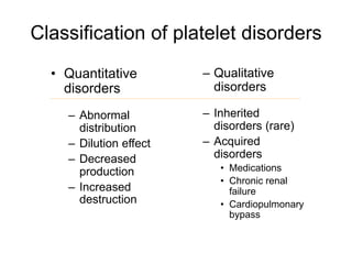Classification of platelet disorders
• Quantitative
disorders
– Abnormal
distribution
– Dilution effect
– Decreased
production
– Increased
destruction
– Qualitative
disorders
– Inherited
disorders (rare)
– Acquired
disorders
• Medications
• Chronic renal
failure
• Cardiopulmonary
bypass
 