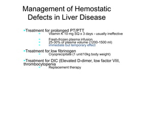 Management of Hemostatic
Defects in Liver Disease
Treatment for prolonged PT/PTT
 Vitamin K 10 mg SQ x 3 days - usually ineffective
 Fresh-frozen plasma infusion
 25-30% of plasma volume (1200-1500 ml)
 immediate but temporary effect
Treatment for low fibrinogen
 Cryoprecipitate (1 unit/10kg body weight)
Treatment for DIC (Elevated D-dimer, low factor VIII,
thrombocytopenia
 Replacement therapy
 
