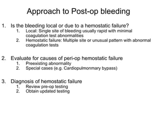 Approach to Post-op bleeding
1. Is the bleeding local or due to a hemostatic failure?
1. Local: Single site of bleeding usually rapid with minimal
coagulation test abnormalities
2. Hemostatic failure: Multiple site or unusual pattern with abnormal
coagulation tests
2. Evaluate for causes of peri-op hemostatic failure
1. Preexisting abnormality
2. Special cases (e.g. Cardiopulmonmary bypass)
3. Diagnosis of hemostatic failure
1. Review pre-op testing
2. Obtain updated testing
 
