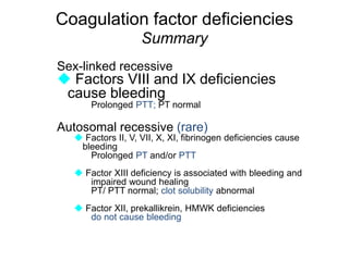 Coagulation factor deficiencies
Summary
Sex-linked recessive
 Factors VIII and IX deficiencies
cause bleeding
Prolonged PTT; PT normal
Autosomal recessive (rare)
 Factors II, V, VII, X, XI, fibrinogen deficiencies cause
bleeding
Prolonged PT and/or PTT
 Factor XIII deficiency is associated with bleeding and
impaired wound healing
PT/ PTT normal; clot solubility abnormal
 Factor XII, prekallikrein, HMWK deficiencies
do not cause bleeding
 
