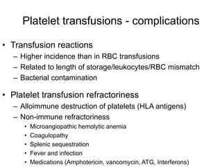 Platelet transfusions - complications
• Transfusion reactions
– Higher incidence than in RBC transfusions
– Related to length of storage/leukocytes/RBC mismatch
– Bacterial contamination
• Platelet transfusion refractoriness
– Alloimmune destruction of platelets (HLA antigens)
– Non-immune refractoriness
• Microangiopathic hemolytic anemia
• Coagulopathy
• Splenic sequestration
• Fever and infection
• Medications (Amphotericin, vancomycin, ATG, Interferons)
 