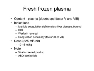 Fresh frozen plasma
• Content - plasma (decreased factor V and VIII)
• Indications
– Multiple coagulation deficiencies (liver disease, trauma)
– DIC
– Warfarin reversal
– Coagulation deficiency (factor XI or VII)
• Dose (225 ml/unit)
– 10-15 ml/kg
• Note
– Viral screened product
– ABO compatible
 