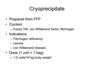 Cryoprecipitate
• Prepared from FFP
• Content
– Factor VIII, von Willebrand factor, fibrinogen
• Indications
– Fibrinogen deficiency
– Uremia
– von Willebrand disease
• Dose (1 unit = 1 bag)
– 1-2 units/10 kg body weight
 