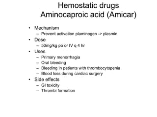 Hemostatic drugs
Aminocaproic acid (Amicar)
• Mechanism
– Prevent activation plaminogen -> plasmin
• Dose
– 50mg/kg po or IV q 4 hr
• Uses
– Primary menorrhagia
– Oral bleeding
– Bleeding in patients with thrombocytopenia
– Blood loss during cardiac surgery
• Side effects
– GI toxicity
– Thrombi formation
 