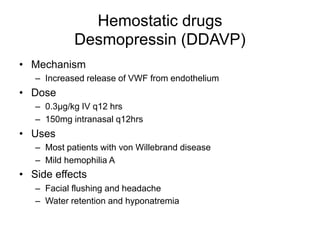 Hemostatic drugs
Desmopressin (DDAVP)
• Mechanism
– Increased release of VWF from endothelium
• Dose
– 0.3µg/kg IV q12 hrs
– 150mg intranasal q12hrs
• Uses
– Most patients with von Willebrand disease
– Mild hemophilia A
• Side effects
– Facial flushing and headache
– Water retention and hyponatremia
 
