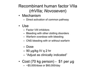 Recombinant human factor VIIa
(rhVIIa; Novoseven)
• Mechanism
– Direct activation of common pathway
• Use
– Factor VIII inhibitors
– Bleeding with other clotting disorders
– Warfarin overdose with bleeding
– CNS bleeding with or without warfarin
– Dose
– 90 µg/kg IV q 2 hr
– “Adjust as clinically indicated”
• Cost (70 kg person) - $1 per µg
– ~$5,000/dose or $60,000/day
 